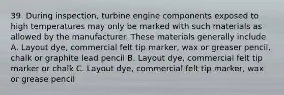 39. During inspection, turbine engine components exposed to high temperatures may only be marked with such materials as allowed by the manufacturer. These materials generally include A. Layout dye, commercial felt tip marker, wax or greaser pencil, ​chalk or graphite lead pencil B. Layout dye, commercial felt tip marker or chalk C. Layout dye, commercial felt tip marker, wax or grease pencil