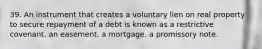 39. An instrument that creates a voluntary lien on real property to secure repayment of a debt is known as a restrictive covenant. an easement. a mortgage. a promissory note.