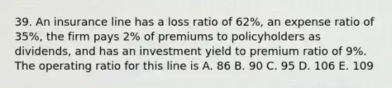 39. An insurance line has a loss ratio of 62%, an expense ratio of 35%, the firm pays 2% of premiums to policyholders as dividends, and has an investment yield to premium ratio of 9%. The operating ratio for this line is A. 86 B. 90 C. 95 D. 106 E. 109