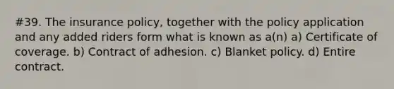 #39. The insurance policy, together with the policy application and any added riders form what is known as a(n) a) Certificate of coverage. b) Contract of adhesion. c) Blanket policy. d) Entire contract.