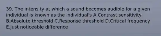 39. The intensity at which a sound becomes audible for a given individual is known as the individual's A.Contrast sensitivity B.Absolute threshold C.Response threshold D.Critical frequency E.Just noticeable difference