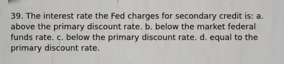 39. The interest rate the Fed charges for secondary credit is: a. above the primary discount rate. b. below the market federal funds rate. c. below the primary discount rate. d. equal to the primary discount rate.