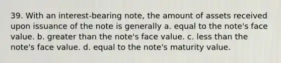 39. With an interest-bearing note, the amount of assets received upon issuance of the note is generally a. equal to the note's face value. b. greater than the note's face value. c. less than the note's face value. d. equal to the note's maturity value.