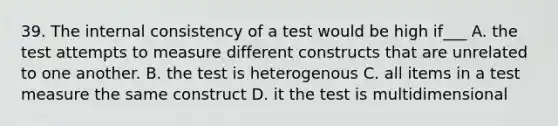 39. The internal consistency of a test would be high if___ A. the test attempts to measure different constructs that are unrelated to one another. B. the test is heterogenous C. all items in a test measure the same construct D. it the test is multidimensional