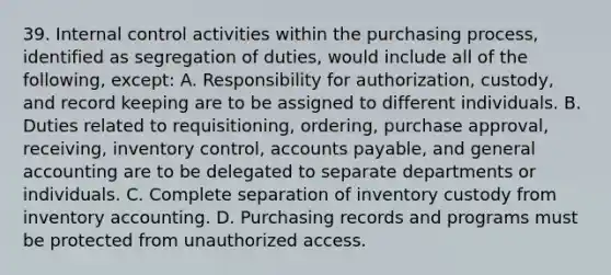 39. Internal control activities within the purchasing process, identified as segregation of duties, would include all of the following, except: A. Responsibility for authorization, custody, and record keeping are to be assigned to different individuals. B. Duties related to requisitioning, ordering, purchase approval, receiving, inventory control, accounts payable, and general accounting are to be delegated to separate departments or individuals. C. Complete separation of inventory custody from inventory accounting. D. Purchasing records and programs must be protected from unauthorized access.