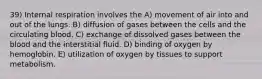 39) Internal respiration involves the A) movement of air into and out of the lungs. B) diffusion of gases between the cells and the circulating blood. C) exchange of dissolved gases between the blood and the interstitial fluid. D) binding of oxygen by hemoglobin. E) utilization of oxygen by tissues to support metabolism.