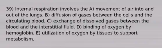 39) Internal respiration involves the A) movement of air into and out of the lungs. B) diffusion of gases between the cells and the circulating blood. C) exchange of dissolved gases between <a href='https://www.questionai.com/knowledge/k7oXMfj7lk-the-blood' class='anchor-knowledge'>the blood</a> and the interstitial fluid. D) binding of oxygen by hemoglobin. E) utilization of oxygen by tissues to support metabolism.