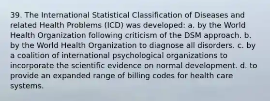 39. The International Statistical Classification of Diseases and related Health Problems (ICD) was developed: a. by the World Health Organization following criticism of the DSM approach. b. by the World Health Organization to diagnose all disorders. c. by a coalition of international psychological organizations to incorporate the scientific evidence on normal development. d. to provide an expanded range of billing codes for health care systems.