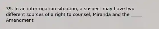 39. In an interrogation situation, a suspect may have two different sources of a right to counsel, Miranda and the _____ Amendment