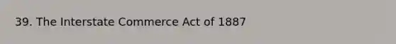 39. The Interstate Commerce Act of 1887