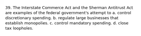 39. The Interstate Commerce Act and the Sherman Antitrust Act are examples of the federal government's attempt to a. control discretionary spending. b. regulate large businesses that establish monopolies. c. control mandatory spending. d. close tax loopholes.