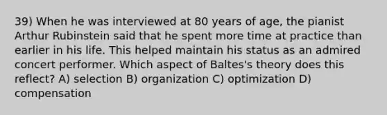 39) When he was interviewed at 80 years of age, the pianist Arthur Rubinstein said that he spent more time at practice than earlier in his life. This helped maintain his status as an admired concert performer. Which aspect of Baltes's theory does this reflect? A) selection B) organization C) optimization D) compensation