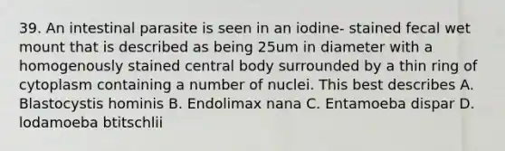 39. An intestinal parasite is seen in an iodine- stained fecal wet mount that is described as being 25um in diameter with a homogenously stained central body surrounded by a thin ring of cytoplasm containing a number of nuclei. This best describes A. Blastocystis hominis B. Endolimax nana C. Entamoeba dispar D. lodamoeba btitschlii