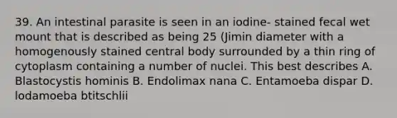 39. An intestinal parasite is seen in an iodine- stained fecal wet mount that is described as being 25 (Jimin diameter with a homogenously stained central body surrounded by a thin ring of cytoplasm containing a number of nuclei. This best describes A. Blastocystis hominis B. Endolimax nana C. Entamoeba dispar D. lodamoeba btitschlii