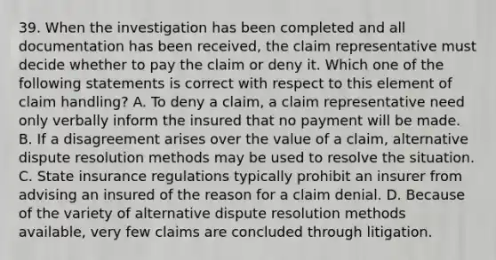 39. When the investigation has been completed and all documentation has been received, the claim representative must decide whether to pay the claim or deny it. Which one of the following statements is correct with respect to this element of claim handling? A. To deny a claim, a claim representative need only verbally inform the insured that no payment will be made. B. If a disagreement arises over the value of a claim, alternative dispute resolution methods may be used to resolve the situation. C. State insurance regulations typically prohibit an insurer from advising an insured of the reason for a claim denial. D. Because of the variety of alternative dispute resolution methods available, very few claims are concluded through litigation.