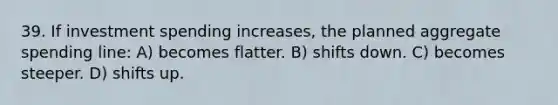 39. If investment spending increases, the planned aggregate spending line: A) becomes flatter. B) shifts down. C) becomes steeper. D) shifts up.