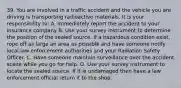 39. You are involved in a traffic accident and the vehicle you are driving is transporting radioactive materials. It is your responsibility to: A. Immediately report the accident to your insurance company B. Use your survey instrument to determine the position of the sealed source. If a hazardous condition exist, rope off as large an area as possible and have someone notify local law enforcement authorities and your Radiation Safety Officer. C. Have someone maintain surveillance over the accident scene while you go for help. D. Use your survey instrument to locate the sealed source. If it is undamaged then have a law enforcement official return it to the shop.