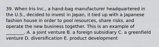 39. When Iris Inc., a hand-bag manufacturer headquartered in the U.S., decided to invest in Japan, it tied up with a Japanese fashion house in order to pool resources, share risks, and operate the new business together. This is an example of ________. A. a joint venture B. a foreign subsidiary C. a greenfield venture D. diversification E. product development