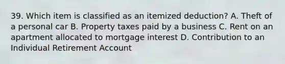 39. Which item is classified as an itemized deduction? A. Theft of a personal car B. Property taxes paid by a business C. Rent on an apartment allocated to mortgage interest D. Contribution to an Individual Retirement Account