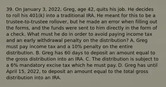 39. On January 3, 2022, Greg, age 42, quits his job. He decides to roll his 401(k) into a traditional IRA. He meant for this to be a trustee-to-trustee rollover, but he made an error when filling out the forms, and the funds were sent to him directly in the form of a check. What must he do in order to avoid paying income tax and an early withdrawal penalty on the distribution? A. Greg must pay income tax and a 10% penalty on the entire distribution. B. Greg has 60 days to deposit an amount equal to the gross distribution into an IRA. C. The distribution is subject to a 6% mandatory excise tax which he must pay. D. Greg has until April 15, 2022, to deposit an amount equal to the total gross distribution into an IRA.