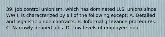 39. Job control unionism, which has dominated U.S. unions since WWII, is characterized by all of the following except: A. Detailed and legalistic union contracts. B. Informal grievance procedures. C. Narrowly defined jobs. D. Low levels of employee input.