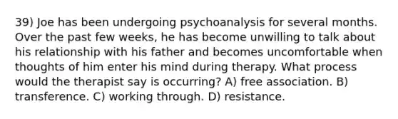 39) Joe has been undergoing psychoanalysis for several months. Over the past few weeks, he has become unwilling to talk about his relationship with his father and becomes uncomfortable when thoughts of him enter his mind during therapy. What process would the therapist say is occurring? A) free association. B) transference. C) working through. D) resistance.