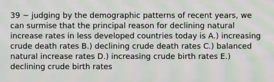 39 ~ judging by the demographic patterns of recent years, we can surmise that the principal reason for declining natural increase rates in less developed countries today is A.) increasing crude death rates B.) declining crude death rates C.) balanced natural increase rates D.) increasing crude birth rates E.) declining crude birth rates