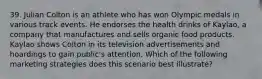 39. Julian Colton is an athlete who has won Olympic medals in various track events. He endorses the health drinks of Kaylao, a company that manufactures and sells organic food products. Kaylao shows Colton in its television advertisements and hoardings to gain public's attention. Which of the following marketing strategies does this scenario best illustrate?