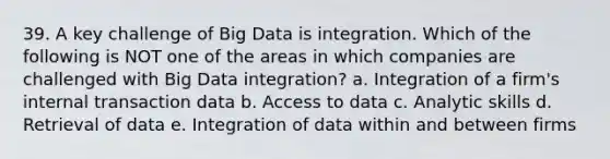 39. A key challenge of Big Data is integration. Which of the following is NOT one of the areas in which companies are challenged with Big Data integration? a. Integration of a firm's internal transaction data b. Access to data c. Analytic skills d. Retrieval of data e. Integration of data within and between firms