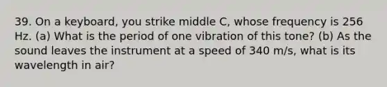 39. On a keyboard, you strike middle C, whose frequency is 256 Hz. (a) What is the period of one vibration of this tone? (b) As the sound leaves the instrument at a speed of 340 m/s, what is its wavelength in air?