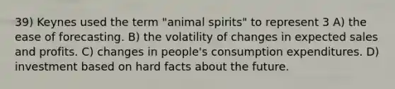 39) Keynes used the term "animal spirits" to represent 3 A) the ease of forecasting. B) the volatility of changes in expected sales and profits. C) changes in people's consumption expenditures. D) investment based on hard facts about the future.