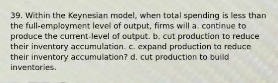 39. Within the Keynesian model, when total spending is less than the full-employment level of output, firms will a. continue to produce the current-level of output. b. cut production to reduce their inventory accumulation. c. expand production to reduce their inventory accumulation? d. cut production to build inventories.