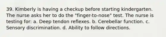 39. Kimberly is having a checkup before starting kindergarten. The nurse asks her to do the "finger-to-nose" test. The nurse is testing for: a. Deep tendon reflexes. b. Cerebellar function. c. Sensory discrimination. d. Ability to follow directions.