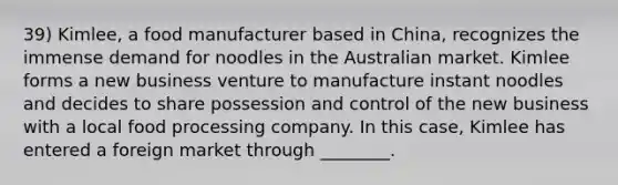 39) Kimlee, a food manufacturer based in China, recognizes the immense demand for noodles in the Australian market. Kimlee forms a new business venture to manufacture instant noodles and decides to share possession and control of the new business with a local food processing company. In this case, Kimlee has entered a foreign market through ________.