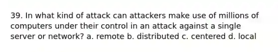 39. In what kind of attack can attackers make use of millions of computers under their control in an attack against a single server or network? a. remote b. distributed c. centered d. local