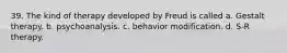 39. The kind of therapy developed by Freud is called a. Gestalt therapy. b. psychoanalysis. c. behavior modification. d. S-R therapy.