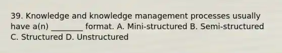 39. Knowledge and knowledge management processes usually have a(n) ________ format. A. Mini-structured B. Semi-structured C. Structured D. Unstructured