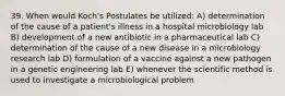 39. When would Koch's Postulates be utilized: A) determination of the cause of a patient's illness in a hospital microbiology lab B) development of a new antibiotic in a pharmaceutical lab C) determination of the cause of a new disease in a microbiology research lab D) formulation of a vaccine against a new pathogen in a genetic engineering lab E) whenever the scientific method is used to investigate a microbiological problem