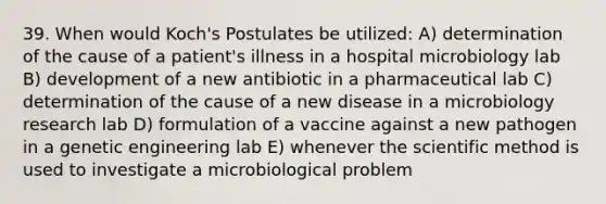 39. When would Koch's Postulates be utilized: A) determination of the cause of a patient's illness in a hospital microbiology lab B) development of a new antibiotic in a pharmaceutical lab C) determination of the cause of a new disease in a microbiology research lab D) formulation of a vaccine against a new pathogen in a genetic engineering lab E) whenever the scientific method is used to investigate a microbiological problem