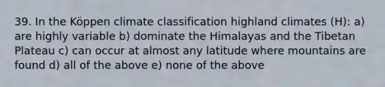 39. In the Köppen climate classification highland climates (H): a) are highly variable b) dominate the Himalayas and the Tibetan Plateau c) can occur at almost any latitude where mountains are found d) all of the above e) none of the above