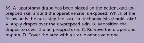 39. A laparotomy drape has been placed on the patient and un-prepped skin around the operative site is exposed. Which of the following is the next step the surgical technologists should take? A. Apply drapes over the un-prepped skin. B. Reposition the drapes to cover the un-prepped skin. C. Remove the drapes and re-prep. D. Cover the area with a sterile adhesive drape.