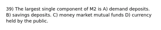 39) The largest single component of M2 is A) demand deposits. B) savings deposits. C) money market mutual funds D) currency held by the public.