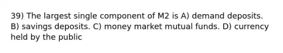 39) The largest single component of M2 is A) demand deposits. B) savings deposits. C) money market mutual funds. D) currency held by the public