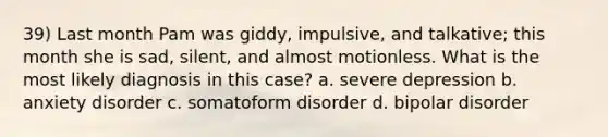 39) Last month Pam was giddy, impulsive, and talkative; this month she is sad, silent, and almost motionless. What is the most likely diagnosis in this case? a. severe depression b. anxiety disorder c. somatoform disorder d. bipolar disorder