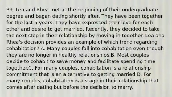 39. Lea and Rhea met at the beginning of their undergraduate degree and began dating shortly after. They have been together for the last 5 years. They have expressed their love for each other and desire to get married. Recently, they decided to take the next step in their relationship by moving in together. Lea and Rhea's decision provides an example of which trend regarding cohabitation? A. Many couples fall into cohabitation even though they are no longer in healthy relationships.B. Most couples decide to cohabit to save money and facilitate spending time together.C. For many couples, cohabitation is a relationship commitment that is an alternative to getting married.D. For many couples, cohabitation is a stage in their relationship that comes after dating but before the decision to marry.