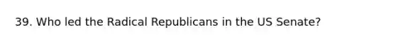 39. Who led the Radical Republicans in the US Senate?