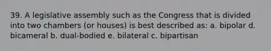 39. A legislative assembly such as the Congress that is divided into two chambers (or houses) is best described as: a. bipolar d. bicameral b. dual-bodied e. bilateral c. bipartisan