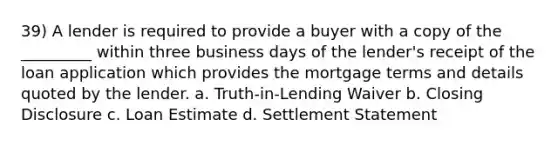 39) A lender is required to provide a buyer with a copy of the _________ within three business days of the lender's receipt of the loan application which provides the mortgage terms and details quoted by the lender. a. Truth-in-Lending Waiver b. Closing Disclosure c. Loan Estimate d. Settlement Statement