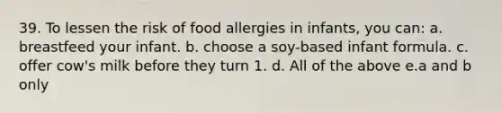 39. To lessen the risk of food allergies in infants, you can: a. breastfeed your infant. b. choose a soy-based infant formula. c. offer cow's milk before they turn 1. d. All of the above e.a and b only