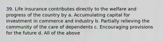 39. Life insurance contributes directly to the welfare and progress of the country by a. Accumulating capital for investment in commerce and industry b. Partially relieving the community of the care of dependents c. Encouraging provisions for the future d. All of the above